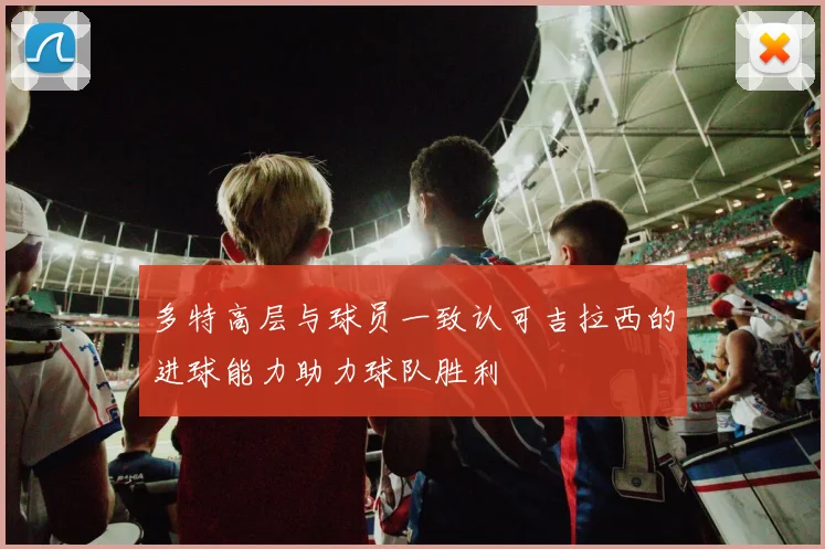 多特高层与球员一致认可吉拉西的进球能力助力球队胜利