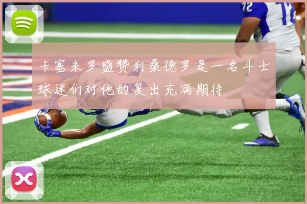 卡塞米罗盛赞利桑德罗是一名斗士球迷们对他的复出充满期待