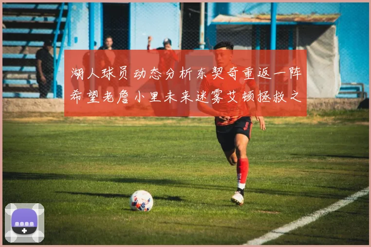 湖人球员动态分析东契奇重返一阵希望老詹小里未来迷雾艾顿拯救之战前景探讨