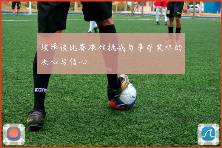 埃泽谈比赛艰难挑战与争夺奖杯的决心与信心