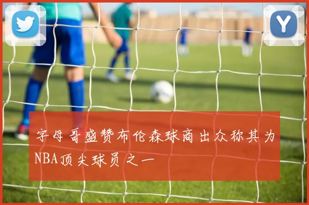 字母哥盛赞布伦森球商出众称其为NBA顶尖球员之一