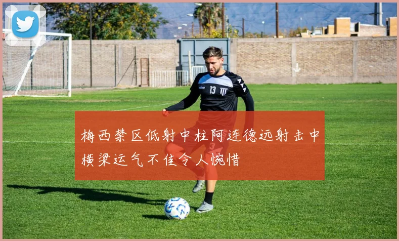 梅西禁区低射中柱阿连德远射击中横梁运气不佳令人惋惜