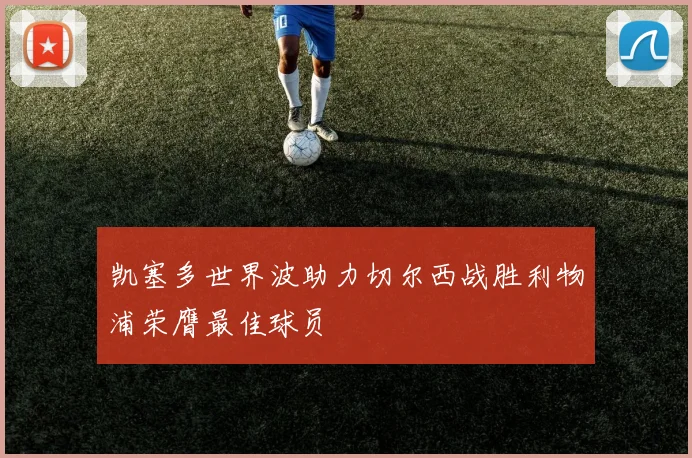 凯塞多世界波助力切尔西战胜利物浦荣膺最佳球员