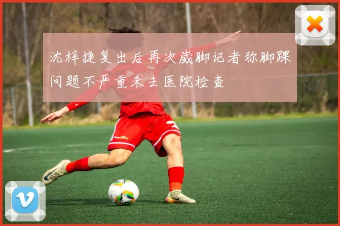 沈梓捷复出后再次崴脚记者称脚踝问题不严重未去医院检查
