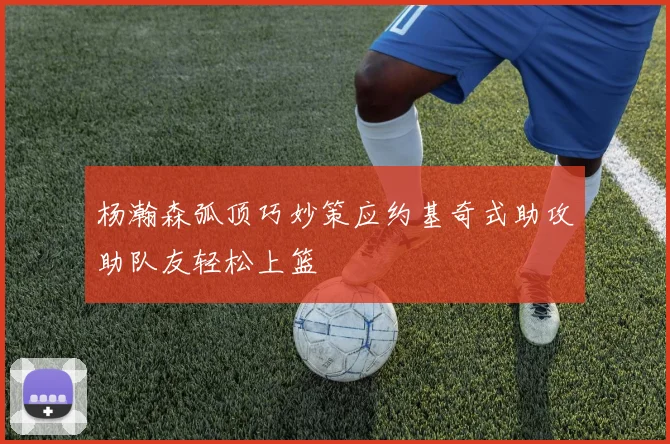 杨瀚森弧顶巧妙策应约基奇式助攻助队友轻松上篮