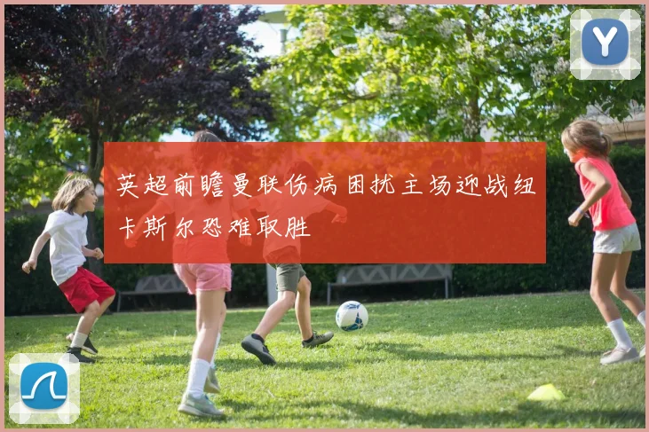 英超前瞻曼联伤病困扰主场迎战纽卡斯尔恐难取胜