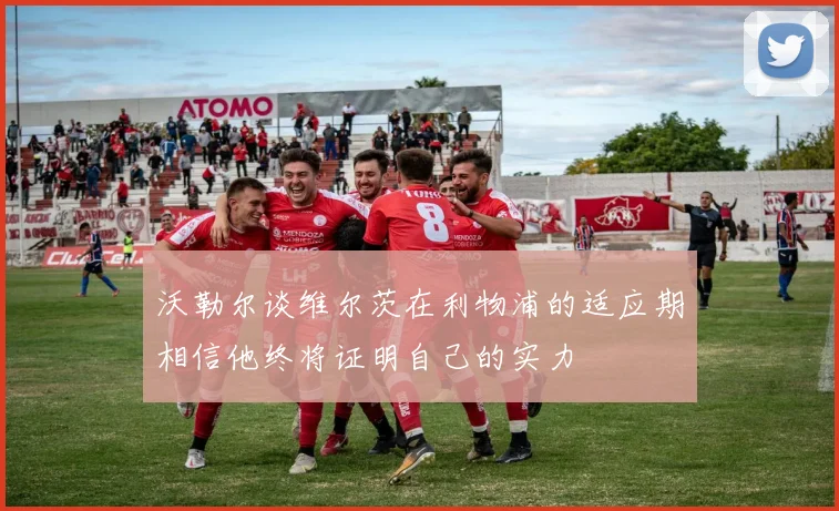 沃勒尔谈维尔茨在利物浦的适应期相信他终将证明自己的实力