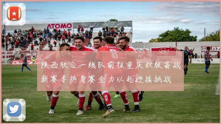 陕西联合一线队前往重庆积极备战新赛季热身赛全力以赴迎接挑战