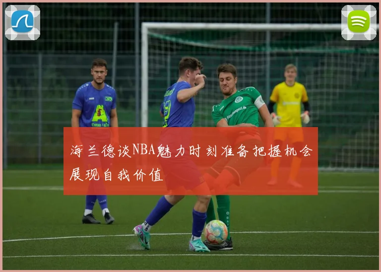 海兰德谈NBA魅力时刻准备把握机会展现自我价值