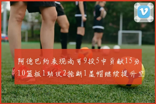 阿德巴约表现尚可9投5中贡献15分10篮板1助攻2抢断1盖帽继续提升空间