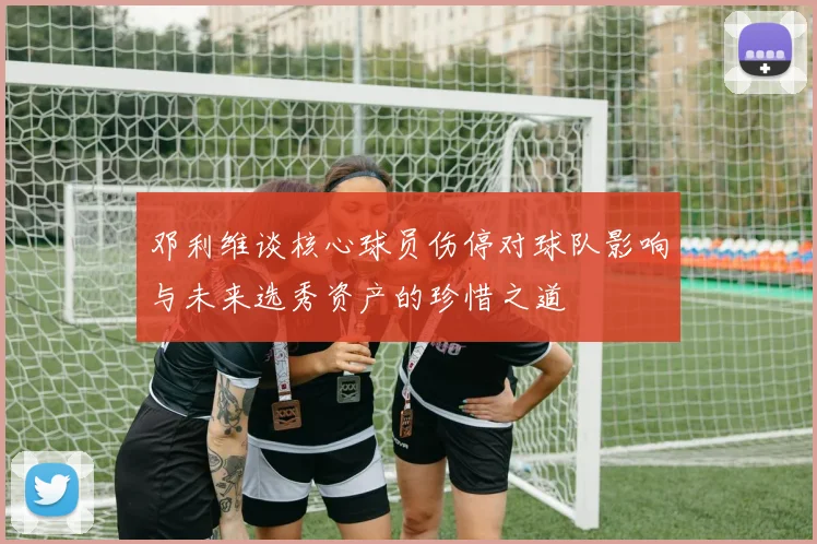 邓利维谈核心球员伤停对球队影响与未来选秀资产的珍惜之道