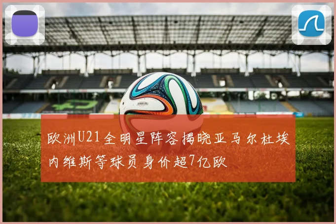 欧洲U21全明星阵容揭晓亚马尔杜埃内维斯等球员身价超7亿欧