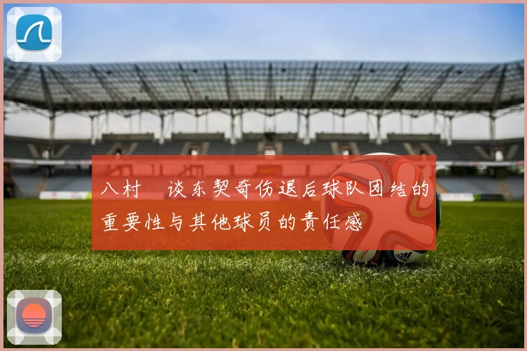 八村塁谈东契奇伤退后球队团结的重要性与其他球员的责任感