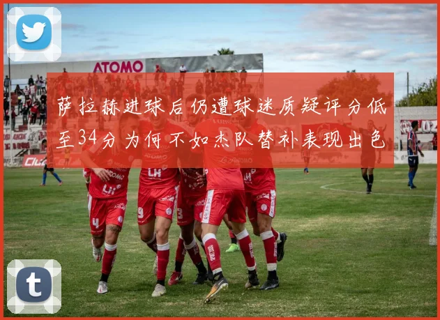 萨拉赫进球后仍遭球迷质疑评分低至34分为何不如杰队替补表现出色