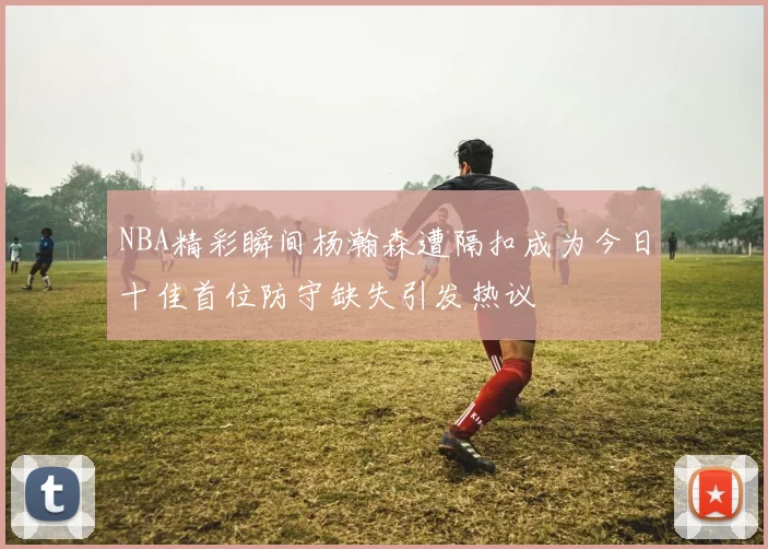 NBA精彩瞬间杨瀚森遭隔扣成为今日十佳首位防守缺失引发热议