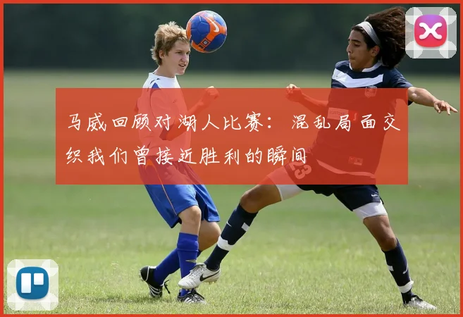马威回顾对湖人比赛：混乱局面交织我们曾接近胜利的瞬间