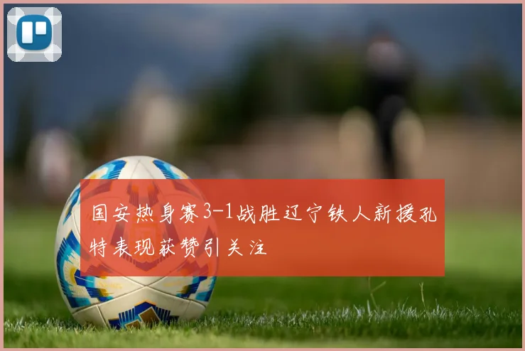 国安热身赛3-1战胜辽宁铁人新援孔特表现获赞引关注
