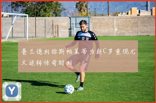普兰德利称斯帕莱蒂为新C罗重现尤文逆转传奇时刻