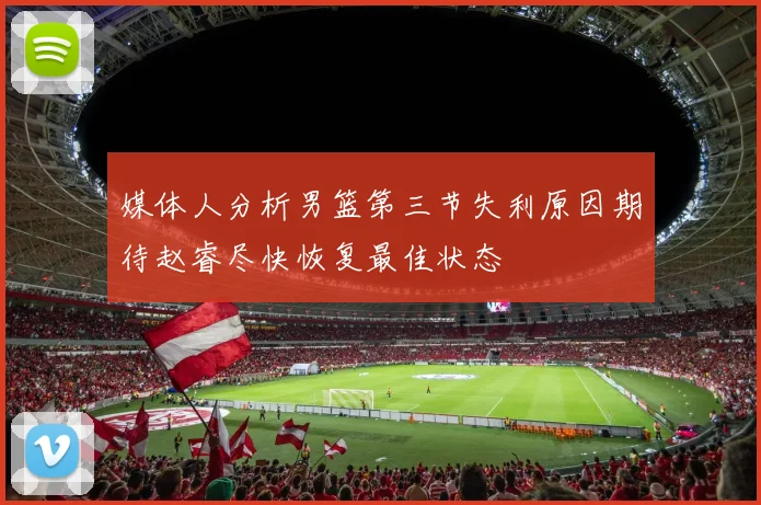 媒体人分析男篮第三节失利原因期待赵睿尽快恢复最佳状态