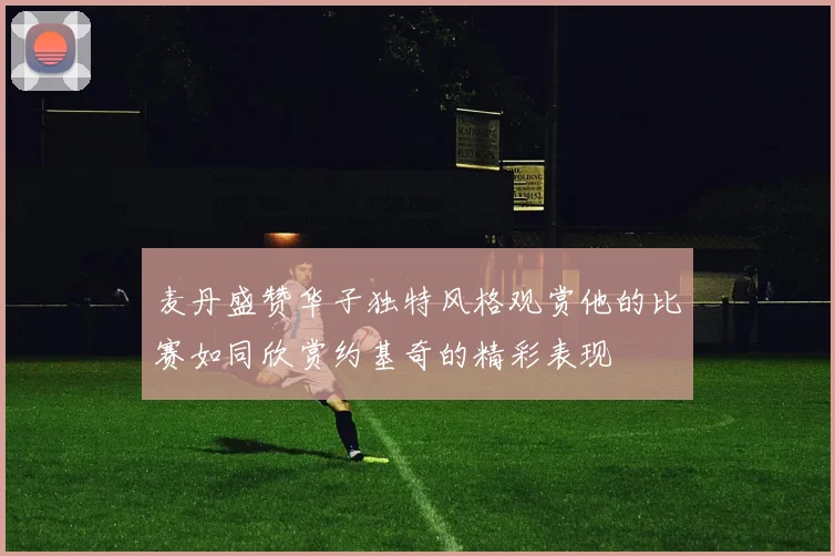 麦丹盛赞华子独特风格观赏他的比赛如同欣赏约基奇的精彩表现