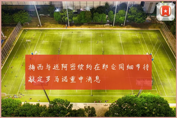 梅西与迈阿密续约在即合同细节待敲定罗马诺重申消息