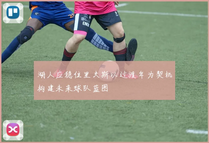 湖人应稳住里夫斯以过渡年为契机构建未来球队蓝图