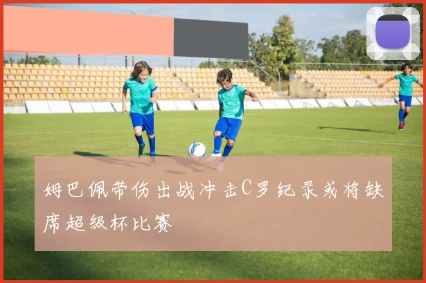 姆巴佩带伤出战冲击C罗纪录或将缺席超级杯比赛
