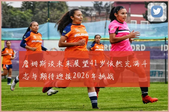 詹姆斯谈未来展望41岁依然充满斗志与期待迎接2026年挑战