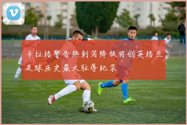卡拉格警告热刺若降级将创英格兰足球历史最大耻辱纪录