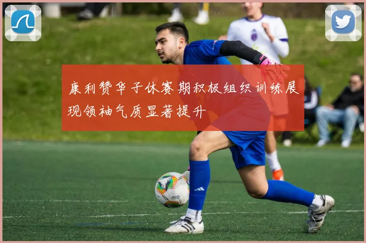 康利赞华子休赛期积极组织训练展现领袖气质显著提升