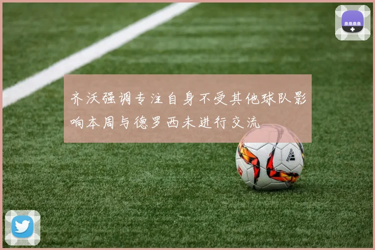 齐沃强调专注自身不受其他球队影响本周与德罗西未进行交流