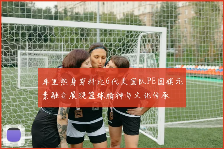 库里热身穿科比6代美国队PE国旗元素融合展现篮球精神与文化传承