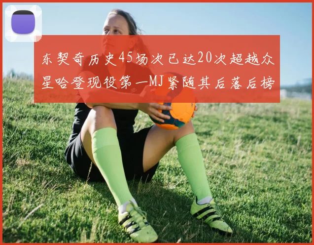 东契奇历史45场次已达20次超越众星哈登现役第一MJ紧随其后落后榜首100场