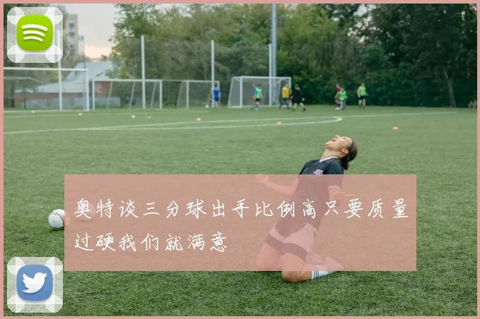 奥特谈三分球出手比例高只要质量过硬我们就满意