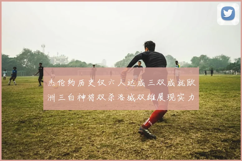 杰伦约历史仅六人达成三双成就欧洲三白神将双杀洛城双雄展现实力