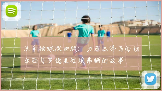 沃辛顿球探回顾：力荐本泽马给切尔西与罗德里给埃弗顿的故事
