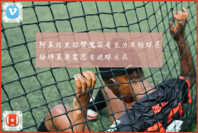 阿莱格里称赞魔笛奇克为年轻球员榜样莱奥需思考进球方式