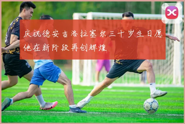 庆祝德安吉洛拉塞尔三十岁生日愿他在新阶段再创辉煌